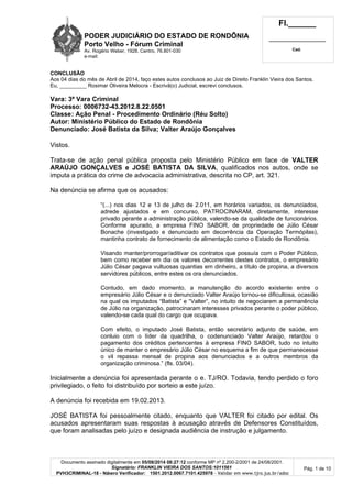 PODER JUDICIÁRIO DO ESTADO DE RONDÔNIA
Porto Velho - Fó rum Criminal
Av. Rogério Weber, 1928, Centro, 76.801-030
e-mail:
Fl.______
_________________________
Cad.
Documento assinado digitalmente em 05/08/2014 08:27:12 conforme MP nº 2.200-2/2001 de 24/08/2001.
Signatário: FRANKLIN VIEIRA DOS SANTOS:1011561
PVH3CRIMINAL-18 - Número Verificador: 1501.2012.0067.7101.425978 - Validar em www.tjro.jus.br/adoc
Pág. 1 de 10
CONCLUSÃO
Aos 04 dias do mês de Abril de 2014, faço estes autos conclusos ao Juiz de Direito Franklin Vieira dos Santos.
Eu, _________ Rosimar Oliveira Melocra - Escrivã(o) Judicial, escrevi conclusos.
Vara: 3ª Vara Criminal
Processo: 0006732-43.2012.8.22.0501
Classe: Aç ã o Penal - Procedimento Ordiná rio (Ré u Solto)
Autor: Ministé rio Pú blico do Estado de Rondô nia
Denunciado: José Batista da Silva; Valter Araú jo Gonç alves
Vistos.
Trata-se de ação penal pública proposta pelo Ministério Público em face de VALTER
ARAÚJO GONÇALVES e JOSÉ BATISTA DA SILVA, qualificados nos autos, onde se
imputa a prática do crime de advocacia administrativa, descrita no CP, art. 321.
Na denúncia se afirma que os acusados:
“(...) nos dias 12 e 13 de julho de 2.011, em horários variados, os denunciados,
adrede ajustados e em concurso, PATROCINARAM, diretamente, interesse
privado perante a administração pública, valendo-se da qualidade de funcionários.
Conforme apurado, a empresa FINO SABOR, de propriedade de Júlio César
Bonache (investigado e denunciado em decorrência da Operação Termópilas),
mantinha contrato de fornecimento de alimentação como o Estado de Rondônia.
Visando manter/prorrogar/aditivar os contratos que possuía com o Poder Público,
bem como receber em dia os valores decorrentes destes contratos, o empresário
Júlio César pagava vultuosas quantias em dinheiro, a título de propina, a diversos
servidores públicos, entre estes os ora denunciados.
Contudo, em dado momento, a manutenção do acordo existente entre o
empresário Júlio César e o denunciado Valter Araújo tornou-se dificultosa, ocasião
na qual os imputados “Batista” e “Valter”, no intuito de negociarem a permanência
de Júlio na organização, patrocinaram interesses privados perante o poder público,
valendo-se cada qual do cargo que ocupava.
Com efeito, o imputado José Batista, então secretário adjunto de saúde, em
conluio com o líder da quadrilha, o codenunciado Valter Araújo, retardou o
pagamento dos créditos pertencentes à empresa FINO SABOR, tudo no intuito
único de manter o empresário Júlio César no esquema a fim de que permanecesse
o vil repassa mensal de propina aos denunciados e a outros membros da
organização criminosa.” (fls. 03/04).
Inicialmente a denúncia foi apresentada perante o e. TJ/RO. Todavia, tendo perdido o foro
privilegiado, o feito foi distribuído por sorteio a este juízo.
A denúncia foi recebida em 19.02.2013.
JOSÉ BATISTA foi pessoalmente citado, enquanto que VALTER foi citado por edital. Os
acusados apresentaram suas respostas à acusação através de Defensores Constituídos,
que foram analisadas pelo juízo e designada audiência de instrução e julgamento.
 