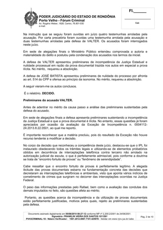 PODER JUDICIÁRIO DO ESTADO DE RONDÔNIA
Porto Velho - Fó rum Criminal
Av. Rogério Weber, 1928, Centro, 76.801-030
e-mail:
Fl.______
_________________________
Cad.
Documento assinado digitalmente em 05/08/2014 08:27:12 conforme MP nº 2.200-2/2001 de 24/08/2001.
Signatário: FRANKLIN VIEIRA DOS SANTOS:1011561
PVH3CRIMINAL-18 - Número Verificador: 1501.2012.0067.7101.425978 - Validar em www.tjro.jus.br/adoc
Pág. 2 de 10
Na instrução que se seguiu foram ouvidas em juízo quatro testemunhas arroladas pela
acusação. Por carta precatória foram ouvidas uma testemunha arrolada pela acusação e
duas testemunhas arroladas pela defesa de VALTER. Os acusados foram interrogados
neste juízo.
Em sede de alegações finais o Ministério Público entendeu comprovada a autoria e
materialidade do delito e postulou pela condenação dos acusados nos termos da inicial.
A defesa de VALTER apresentou preliminares de incompetência da Justiça Estadual e
nulidade processual em razão da prova documental trazida nos autos em especial a prova
ilícita. No mérito, requereu a absolvição.
A defesa de JOSÉ BATISTA apresentou preliminares de nulidade do processo por afronta
ao art. 514 do CPP e ofensa ao princípio da isonomia. No mérito, requereu a absolvição.
A seguir vieram-me os autos conclusos.
É o relatório. DECIDO.
Preliminares do acusado VALTER.
Antes de adentrar no mérito da causa passo a análise das preliminares sustentadas pela
defesa do acusado.
Em sede de alegações finais a defesa apresenta preliminares sustentando a incompetência
da Justiça Estadual e que a prova documental é ilícita. No entanto, essas questões já foram
apreciados por ocasião da avaliação da Exceção de Incompetência n. 0004112-
24.2013.8.22.0501, ao qual me reporto.
É importante reconhecer que a matéria precluiu, pois do resultado da Exceção não houve
recurso tendente a modificar a decisão.
No corpo da decisão que reconheceu a competência deste juízo, destacou-se que o IPL foi
instaurado obedecendo todos os trâmites legais e utilizando-se de elementos probatórios
obtidos em decorrência de interceptações telefônica contra terceiro não arrolado na
autorização judicial da escuta, o que é perfeitamente admissível, pois conforme a doutrina
se trata de “encontro fortuito de provas” ou “fenômeno de serendipidade”.
Cabe ressaltar que o encontro fortuito de provas é perfeitamente legítimo. A alegada
ilicitude das provas documentais esbarra na fundamentação concreta das decisões que
decretaram as interceptações telefônicas e ambientais, visto que aponta vários indícios de
cometimento de crimes que surgiram no decorrer das interceptações ocorridas na Justiça
Federal.
O peso das informações prestadas pelo Rafael, bem como a avaliação das condutas dos
demais imputados no feito, são questões afeta ao mérito.
Portanto, as questões acerca da incompetência e da utilização de provas documentais
estão perfeitamente justificadas, motivos pelos quais, rejeito as preliminares sustentadas
pela defesa.
 