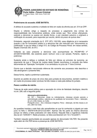 PODER JUDICIÁRIO DO ESTADO DE RONDÔNIA
Porto Velho - Fó rum Criminal
Av. Rogério Weber, 1928, Centro, 76.801-030
e-mail:
Fl.______
_________________________
Cad.
Documento assinado digitalmente em 05/08/2014 08:27:12 conforme MP nº 2.200-2/2001 de 24/08/2001.
Signatário: FRANKLIN VIEIRA DOS SANTOS:1011561
PVH3CRIMINAL-18 - Número Verificador: 1501.2012.0067.7101.425978 - Validar em www.tjro.jus.br/adoc
Pág. 3 de 10
Preliminares do acusado JOSÉ BATISTA.
A defesa do acusado sustenta a nulidade do feito em razão da afronta aos art. 514 do CPP.
Dispõe o referido artigo a respeito do processo e julgamento dos crimes de
responsabilidade dos funcionários públicos, onde consta que: “Nos crimes afiançáveis,
estando a denúncia ou queixa em devida forma, o juiz mandará autuá-la e ordenará a
notificação do acusado, para responder por escrito, dentro do prazo de quinze dias.”
Entretanto, segundo orientação do E. STF (RTJ 152/195), essa diligência só é necessária
quando o réu for funcionário público e a denúncia não vier instruída com "documentos ou
justificação" a que se refere o artigo 513, do Código de Processo Penal. ém nesse sentido,
dispõe a Súmula 330, do STJ.
Voltando ao caso presente a denúncia veio acompanhada do PIC/MP-RO nº
2012001010001694, não existindo assim nenhum vício a ser sanado. Portanto, rejeito a
preliminar.
Sustenta ainda a defesa a nulidade do feito por ofensa ao princípio da isonomia, ao
argumento de que o Tribunal de Justiça deste Estado reconheceu a conexão dos feitos
decorrentes da “Operação Termópilas” e os centralizou no juízo da 1ª Vara Criminal.
Ocorre que a decisão mencionada refere-se tão somente aos processos nela descritos e
não abrangeram o presente feito.
Dessa forma, rejeito a preliminar sustentada.
Quando ao pedido de prazo de cinco dias para juntada de documentos, também indefiro-o
em razão do processo estar concluso há três meses e nada pela defesa foi juntado.
Passo a aná lise do mé rito.
Trata-se de ação penal pública para a apuração do crime de falsidade ideológica, descrito
no art. 299, sob a seguinte grafia:
Advocacia administrativa
Art. 321 – Patrocinar, direta ou indiretamente, interesse privado perante a
administração pública, valendo-se da qualidade de funcionário: Pena – detenção,
de um a três meses, ou multa.
Parágrafo único – Se o interesse é ilegítimo: Pena – detenção, de três meses a um
ano, além da multa.
As questões trazidas a este feito são semelhantes ao que foi conhecido e julgado por este
juízo no feito n. 0007815-94.2012.8.22.0501. Apenas não fez parte da mesma denúncia
porque se referiu a fatos praticados em data diversa. Naquele feito a ingerência indevida
deu-se em 13/05/2011. Neste processo, os fatos aconteceram em 12 e 13/Jul/2011.
Também naquela oportunidade era acusado apenas do denunciado VALTER. Na presente
ação além de VALTER temos a presença de JOSÉ BATISTA.
 