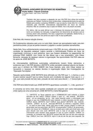 PODER JUDICIÁRIO DO ESTADO DE RONDÔNIA
Porto Velho - Fó rum Criminal
Av. Rogério Weber, 1928, Centro, 76.801-030
e-mail:
Fl.______
_________________________
Cad.
Documento assinado digitalmente em 05/08/2014 08:27:12 conforme MP nº 2.200-2/2001 de 24/08/2001.
Signatário: FRANKLIN VIEIRA DOS SANTOS:1011561
PVH3CRIMINAL-18 - Número Verificador: 1501.2012.0067.7101.425978 - Validar em www.tjro.jus.br/adoc
Pág. 6 de 10
Também não teve sucesso a alegação de que VALTER fora vítima da conduta
praticada por Rafael. Conforme ficou evidenciado, independentemente da ação de
Rafael para auxiliar a empresa ROMAR, o que se apurou neste feito foi o contato
realizado pelo VALTER, intercedendo indevidamente em favor da mesma
empresa. Não se considerou aqui a ação do Rafael, mas a do próprio acusado.
Por último, não se pode afirmar que o interesse da empresa era ilegítimo, pois
como se constatou na instrução, o pagamento era decorrente de serviços que se
concluiu terem sido prestados. Por isso o pagamento foi realizado. Desta forma, a
imputação deve ser nas penas do caput e não no tipo qualificador.
Este feito não merece solução diversa.
Os fundamentos utilizados pelo juízo no outro feito, devem ser aproveitados neste, pois tem
pertinência direta, já que as partes instaram o julgador a avaliar questões semelhantes.
Neste feito, ficou suficientemente comprovado que o VALTER, de novo, utilizando-se de sua
condição de deputado estadual, ingeriu perante a Administração Pública em favor da
organização criminosa a qual pertencia, para que fossem atrasados os pagamentos da
empresa FINO SABOR, com intuito de não deixar que o seu proprietário, Júlio César
Bonache, deixasse de repassar valores à organização. Na oportunidade VALTER valeu-se
do apoio de JOSÉ BATISTA.
As interceptações telefônicas autorizadas judicialmente trazem fortes elementos a
evidenciar que o VALTER abordou o BATISTA, então secretário estadual adjunto da Saúde,
para que o dinheiro da FINO SABOR não fosse liberado, pois Júlio César estava se
recusando a repassar os valores devidos à organização objeto das investigações da
“Operação Termópilas”.
Naquela oportunidade JOSÉ BATISTA teria afirmado ao VALTER que “(...) chamou o cara
lá para resolver aquelo? que eu estou ficando sem condições de segurar mais aqui ó. (…)
não, que está pressão de todo lado, pressão de todo lado para liberar (…)” (transcrição à fl.
4).
VALTER teria determinado que JOSÉ BATISTA aguentasse a pressão: “(...) não, guenta aí.”
A conversa se torna mais clara quando analisada em conjunto com outra interceptação
onde captou-se uma conversa em JOSÉ BATISTA e Carla Mangabeira:
“(...) BATISTA: eu fiquei sabendo que o ESMERALDO está rodando a ordem
bancária da fino sabor? CARLA: estava o que? oi... não entendi... BATISTA:
peraí... só um pouquinho. ah tá... não, estou dizendo assim, a informação que
chegou é que seu ESMERALDO está rodando a ordem bancária da fino sabor.
CARLA: dando. BATISTA: ham? CARLA: tava dando? BATISTA: não, rodando,
rodando... CARLA: tá, tá, tá... desculpa BATISTA, eu entendi, o seguinte, ontem
o... eu pedi só para rodar, deixar aqui para te falar, porque chegou a ordem do
governador que era para fazer. BATISTA: do governador? CARLA: do governador,
quem me trouxe foi o ROMULO, mas eu só pedi para rodar para levar para você
para discutir isso com você. BATISTA: pois é, mas aí se paga eu fico sem
instrumento para resolver essa situação aí que eu quero resolver. CARLA: eu
comentei, eu comentei isso. BATISTA: porque eles têm que me dar uma resposta
hoje. CARLA: hum hum. BATISTA: hoje é o dia de ele me dar uma resposta. Se
 