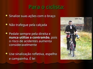 Para o
Para o ciclista:
ciclista:
 Sinalize suas ações com o braço
Sinalize suas ações com o braço
 Não trafegue pela calçada
Não trafegue pela calçada
 Pedale sempre pela direita e
Pedale sempre pela direita e
nunca utilize a contramão
nunca utilize a contramão, pois
, pois
o risco de acidentes aumenta
o risco de acidentes aumenta
consideravelmente
consideravelmente
 Use sinalização refletiva, espelho
Use sinalização refletiva, espelho
e campainha. É lei
e campainha. É lei
 