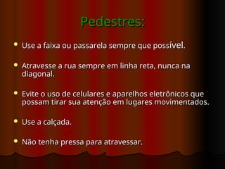 Pedestres:
Pedestres:
 Use a faixa ou passarela sempre que poss
Use a faixa ou passarela sempre que possível
ível.
.
 Atravesse a rua sempre em linha reta, nunca na
Atravesse a rua sempre em linha reta, nunca na
diagonal.
diagonal.
 Evite o uso de celulares e aparelhos eletrônicos que
Evite o uso de celulares e aparelhos eletrônicos que
possam tirar sua atenção em lugares movimentados.
possam tirar sua atenção em lugares movimentados.
 Use a calçada.
Use a calçada.
 Não tenha pressa para atravessar.
Não tenha pressa para atravessar.
 