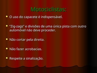 Motociclistas:
Motociclistas:
 O uso do capacete é indispensável.
O uso do capacete é indispensável.
 “
“Zig-zags” e divisões de uma única pista com outro
Zig-zags” e divisões de uma única pista com outro
automóvel não deve proceder.
automóvel não deve proceder.
 Não cortar pela direita.
Não cortar pela direita.
 Não fazer acrobacias.
Não fazer acrobacias.
 Respeite a sinalização.
Respeite a sinalização.
 