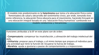 El modelo más predominante es la heterónoma que toma a la educación física como
fomentadora de salud y desarrollo del sentimiento cívico, por ende, tomando ésto
como referencia, la educación física educaría para el movimiento, haciendo hincapié en
una educación integral basada en una “educación física humanista” cambiando ese
modelo conductista y mecanicista.
Funciones atribuidas a la EF en este plano son de orden:
-Compensatorio: compensar las insatisfacción, y alineación del trabajo intelectual del
aula.
-Utilitarista: preparar para el trabajo, y al mimo tiempo que prepara al individuo para
una actividad que tiene la función de recuperar la fuerza de trabajo.
-Moralista: ayuda a ajustarse a pautas de comportamiento y a imposiciones
obligatorias de la vida social.
 