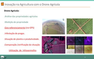 Inovação na Agricultura com o Drone Agrícola 
12 
Drone Agrícola: 
.Análise das propriedades agrícolas 
.Medição de propriedade 
.Geo-referenciamento (via GPS) 
.Infestação de pragas 
.Situação de plantio e produtividade. 
.Comparação /verificação da situação 
Utilização de Infravermelho.  