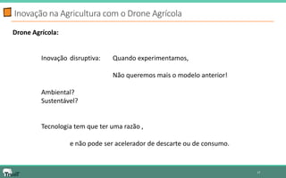Inovação na Agricultura com o Drone Agrícola 
17 
Drone Agrícola: 
Inovação disruptiva: Quando experimentamos, 
Não queremos mais o modelo anterior! 
Ambiental? 
Sustentável? 
Tecnologia tem que ter uma razão , 
e não pode ser acelerador de descarte ou de consumo. 
 