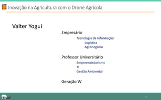 2 
Inovação na Agricultura com o Drone Agrícola 
Valter Yogui 
.Empresário 
Tecnologia da Informação 
Logística 
Agronegócio 
.Professor Universitário 
Empreendedorismo 
TI 
Gestão Ambiental 
.Geração W 
 