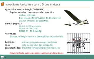 Inovação na Agricultura com o Drone Agrícola 
7 
Agência Nacional de Aviação Civil (ANAC) 
Regulamentação: uso comercial e doméstico 
realizar entregas, 
tirar fotos ou filmar lugares de difícil acesso 
auxiliar em casos de desastres. 
Normas propostas: 
Classe I - de 150 kg em diante 
Classe II - de 25 a 150 kg 
Classe III – de 0 a 25 kg 
Aeronaves: 
Altitude, operação noturna, dentro/fora campo de visão 
Proibição: animais, pessoas ou cargas perigosas 
Vôos: pelo menos 5 km dos aeroportos 
Locais fechados: presentes com conhecimento dos riscos 
Regulamentação: audiência pública, publicação ainda neste ano  