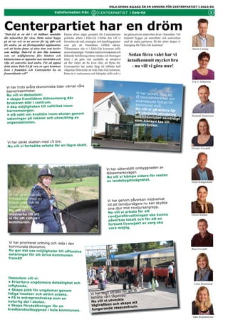 HELA DENNA BILAGA ÄR EN ANNONS FÖR CENTERPARTIET I DALS-ED

                                        Valinformation från                                               i Dals-Ed                                                        3




Centerpartiet har en dröm
”Dals-Ed är en del i ett hållbart samhälle       Denna dröm utgör grunden för Centerpartiets         tar gärna på oss ledarrollen även i framtiden. Vår
där människor får växa. Detta måste bygga        politiska arbete i Dals-Ed. Utifrån den vill vi     ledarstil bygger på samarbete och samverkan
på att var och en tar ansvar för sig själv och   formulera de mål, strategier och handlingsplaner    med de andra partierna. På det sättet skapar vi
för andra, på att företagsamhet uppmuntras       som gör att framtidens välfärd säkras.              framgång för Dals-Eds kommun!
och att beslut fattas så nära dem som berörs     Tillsammans står vi i Dals-Eds kommun inför                                                              Martin Carling
som möjligt. Dals-Ed är den lilla kommun         stora utmaningar. Trenden med en minskande och
som ser möjligheterna före hindren och           åldrande befolkning måste vändas och lösningen          Sedan förra valet har vi
kännetecknas av öppenhet mot omvärlden och
vilja att samverka med andra. För att uppnå
                                                 finns i att göra vårt samhälle så attraktivt
                                                 att fler väljer att bo kvar eller att flytta hit.
                                                                                                        åstadkommit mycket bra
detta måste Dals-Ed få vara en egen kommun       Centerpartiet har sedan lång tid tillbaka haft           - nu vill vi göra mer!
även i framtiden och Centerpartiet ha en         väljarnas förtroende att leda Dals-Eds kommun.
framträdande roll”                               Detta är vi tacksamma och ödmjuka inför och vi

                                                                                                                                                          Eva A. Johansson

 Vi har trots svåra ekonomiska tider värnat våra
 basverksamheter.
                                                                                                               Vi har lyckats med
 Nu vill vi dessutom:                                                                                                              att
                                                                                                               få beslutanderätten
 • skapa framtidens äldreomsorg där                                                                                                 om
                                                                                                               strandskydd flyttad
 brukaren står i centrum.                                                                                                          till
                                                                                                              kommunal nivå.
 • öka möjligheten till valfrihet inom
                                                                                                              Nu vill vi gå vidare
 barnomsorgen.                                                                                                                       för
                                                                                                              att utveckla attrak
 • slå vakt om kvalitén inom skolan genom                                                                                           tiva                  Kenneth Gustavsson
                                                                                                              boendemiljöer sa
 satsningar på lokaler och utveckling av                                                                                          mtidigt
                                                                                                              som hänsyn tas til
 organisationen.                                                                                                                   l
                                                                                                              naturvärden.




  Vi har sänkt skatten med 15 öre.
  Nu vill vi fortsätta arbeta för en lägre skatt.
                                                                                                                                                          Elisabet Forsdahl




                                                                                                                    av
                                                                                     Vi har säkerställt ombyggnaden
                                                                                     Nössemarksvägen.
                                                                                                                  resten
                                                                                     Nu vill vi kämpa vidare för
                                                                                     av landsbygdsvägnätet.                                               Gösta Schagerholm



   Vi har utvecklat vår
   fritidssektor med ny                                                                                               rkat
                                                                                      Vi har genom påverkan medve
   bowlinghall och ny                                                                                               skydda
                                                                                      till att tamdjursägare nu kan
   ungdomsgård.                                                                                               ngrepp.
                                                                                      sina djur mot rovdjursa
   Nu vill vi
                                                                                      Nu vill vi arbeta för att
   medverka till att                                                                                                 kunna                                Görsev Kajmaz
                                                                                      rovdjursförvaltningen ska
   vi får ett ridhus i                                                                                               en
                                                                                      påverkas lokalt och för att
   kommunen.                                                                                                      rg ska
                                                                                       fortsatt licensjakt av va
                                                                                       vara möjlig.



   Vi har prioriterat ordning och reda i den
   kommunala ekonomin.
                                                                                                                                                          Rune Forsdahl
   Nu ger det oss möjligheter till offensiva
   satsningar för att driva kommunen
   framåt!




  Dessutom vill vi:
  • Prioritera ungdomars delaktighet och
                                                                                                                                                            Carin Remneland
  inflytande.
  • Skapa jobb för ungdomar genom
                                                                                          den för att få
  tidiga insatser och aktivt arbete.                                    Vi har tagit stri
                                                                                        gstopp.
  • Få in entreprenörskap som en                                        behålla vårt tå
                                                                                           ckla
  naturlig del i skolan.                                                Nu vill vi utve
                                                                                         ch skapa ett
  • Skapa förutsättningar för en                                        tågtrafiken o
                                                                                            secentrum.
  bredbandsutbyggnad i hela kommunen.                                   fungerande re

                                                                                                                                                           Sofia Benjaminsson
 