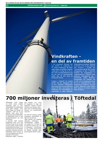 HELA DENNA BILAGA ÄR EN ANNONS FÖR CENTERPARTIET I DALS-ED

 4                                          Valinformation från                           i Dals-Ed




                                                                           Vindkraften -
                                                                           en del av framtiden
                                                                           I vårt grannland Danmark har             att stå för ca 1% av den vindkraft
                                                                           man förstått att vindkraften är          som levereras i Sverige när
                                                                           ett viktigt komplement till andra        Centerpartiets mål för den svenska
                                                                           miljövänliga energikällor. I dag står    utbyggnaden är klar. I Dals-Eds
                                                                           vindkraften i Sverige för ca 2% av       kommun har byggnationen av
                                                                           den totala energiproduktionen och        vindkraftsparken i Töftedal redan
                                                                           den ska med en Centerpartistisk          påbörjats. Betongbilarna går i
                                                                           politik ökas till 20% inom de            skytteltrafik mellan Bäckefors
                                                                           kommande 10 åren.                        betongstation och Töftedal, och
                                                                                                                    ett efter ett tar fundamenten form
                                                                           Centern i Dals-Ed är mycket              för de 21 vindkraftverken. Varje
                                                                           positiva till den utbyggnad som nu       fundament är ca 80 kvm – dvs som
                                                                           sker i Dalsland. Fler arbetstillfällen   en liten villagrund. Under hösten
                                                                           på landsbygden är alltid välkomna.       2010 kommer de första verken
                                                                           Enligt planerna kommer Dalsland          börja att snurra.




700 miljoner investeras i Töftedal
Rabbalshede       Kraft    bygger     svara för byggnationen, drift och
sin hittills största vindpark         underhåll av hela parken.
omfattande totalt 21 verk             Markarbeten har påbörjats i
från Siemens. Tio av verken           samarbete med Skanska som
ägs av Göteborg Energi,               svarar för byggnation av vägar
medan      Rabbalshede       Kraft    och fundament, Siemens levererar
äger resterande 11 verk.              turbinerna som planeras sättas i
Töftedalsfjället blir Rabbalshede     drift i slutet av 2010.Hela parken
Krafts fjärde vindpark i drift.       beräknas vara produktionsklar
Sedan tidigare har Bolaget två        våren 2011.
vindparker i drift och en som
driftsätts under våren 2010.          För Dals-Eds kommun innebär
Tillsammans med Töftedalsfjället      etableringen arbetstillfällen på
får Rabbalshede Kraft en total        både kort och lång sikt.
produktionskapacitet på cirka         -Både politiker och allmänhet
160 GWh/år.                           välkomnar      etableringen   av
I december 2009 tecknade              Töftedalsfjällets vindpark.. I
Rabbalshede Kraft avtal med           stor enighet har vi beslutat om
Göteborg Energi om att överlåta       att Dals-Eds kommun ska vara
en del av parken. Avtalet innebär     en föregångare i omställningen
att Rabbalshede Kraft äger 11 och     av det svenska energisystemet
Göteborg Energi 10 verk. Bolagen      till hållbara lösningar, säger
samarbetar i projektets alla faser.   kommunalrådet Martin Carling.
Rabbalshede Kraft kommer att
 