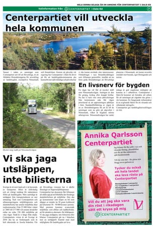 HELA DENNA BILAGA ÄR EN ANNONS FÖR CENTERPARTIET I DALS-ED

                                               Valinformation från                                                i Dals-Ed                                                             7



  Centerpartiet vill utveckla
  hela kommunen



Senast i raden av satsningar som                   och Strandviken. Genom att påverka vår          vi ska kunna använda våra naturresurser.       planerna i Nössemark, att kunna utveckla
Centerpartiet sett till att förverkliga, är att    regering har Centerpartiet i Dals-Ed drivit     Förändringar i nya Strandskyddslagen           området mot boende, eget företagande och
förbättra förutsättningarna för utveckling         på för att landsbygdskommunerna ska             som Alliansen genomfört, innebär att nu        turism.
av landsbygden, exempelvis Nössemark               kunna bli mer självständiga och påverka hur     finns goda förutsättningar att förverkliga


                                                                                                   En livsnerv för bygden
                                                                                                   Få vägar har väl fått så mycket skäll          många år gett ungdomar möjlighet att
                                                                                                   som Nössemarksvägen. Antingen är den           komma in i arbetslivet. Centerpartiet i
                                                                                                   för gropig, krokig eller knappt körbar.        Dals-Ed kommer att fortsätta sitt arbete
                                                                                                   Nu har vi tack vare stora påtryckningar        för att satsningar på vägnätet ska göras i
                                                                                                   från kommunens sida fått vägen                 vår Kommun. En fungerande infrastruktur
                                                                                                   prioriterad så att upprustningen påbörjas      är en avgörande faktor för ett växande och
                                                                                                   i höst. Standardförbättring av vägen är        välmående näringsliv.
                                                                                                   en av förutsättningarna för att få till de     Centerpartiet ger landsbygdsutvecklingen
                                                                                                   satsningar som nu görs på sågverket i          en röst.
                                                                                                   Nössemark, vilket är bygdens största
                                                                                                   arbetsgivare. Nössemarkssågen har under




                                                                                                          Annika Qarlsson
                                                                                                          Centerpartiet                         Jag brinner för fler jobb i nya och
Mycket tung trafik på Nössemarksvägen.                                                                                                          växande företag, jämställdhet
                                                                                                                                                och för att öka människors



Vi ska jaga
                                                                                                                                                självbestämmande

                                                                                                                                                Vill du veta mer - läs på qarlsson.se

                                                                                                                                                Tycker du också att hela landet ska


utsläppen,                                                                                                                                      leva rösta på Centerpartiet

                                                                                                                                                 Mvh Annika Qarlsson



inte bilisterna
                                                                                                                                                 Du kan nå mig på ... 0705 - 401243
                                                                                                                                                 Läs gärna min blogg:
                                                                                                                                                 www.qarlsson.se

Sverige är ett stort land och vi är beroende      att förverkliga visionen har vi därför                                                         Riksdagsledamot Centerpartiet
av transporter. Bilen är nödvändig                föreslagit en Supermiljöbilspremie.                                                            Vice Gruppledare Centerpartiets
                                                                                                                                                 Riksdagsgrupp
och ett viktigt redskap för människors            Centerpartiet har dessutom fått Alliansen
                                                                                                                                                 Arbetsmarknadsutskottet




                                                                                                                                                                      v
frihet på landsbygden. Men samtidigt är           att ställa upp på att bibehålla den femåriga                                                   och EU-nämnden
                                                                                                                                                                                 rna
utsläppen från transportsektorn en stor           skattebefrielsen på miljöbilar. Den ska                                                        Förbundsordförande Centerkvinno
utmaning. Tack vare Centerpartiets och            ge konsumenter som köper en bil som
alliansregeringens miljöbilspremie och            släpper ut mindre än 50 gram koldioxid                      Vill du att jag ska vara
                                                                                                              din röst i riksdagen
skattebefrielse har antalet miljöbilar ökat       per kilometer 30 – 50 000 kronor i premie.
explosionsartat. Från 23 000 bilar i slutet       Med premien kommer avancerade
av 2005 till 277 000 vid senaste årsskiftet       miljöbilar, som elbilar och laddhybrider,                   sätt ett kryss på mig
rullar nu cirka 330 000 miljöbilar på             att bli attraktiva alternativ för bilköparen.
våra vägar. Ändå är vi långt ifrån nöjda.         Vi ska jaga utsläppen, inte bilisterna eller
Centerpartiets vision är att Sverige år           bilarna. Centerpartiet går nu i bräschen
2030 ska ha en fordonspark som är                 mot en utsläppsfri framtid med med
helt oberoende av fossila bränslen. För           möjligheter för landsbygden att leva.
 