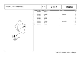 TRIÂNGULO DE ADVERTÊNCIA 39-05 BT210
Ref. Num. Peça Denominação Qtd Nota $ Unit
1 057778P1 Triângulo 1 0,00
2 353445X1 Arruela 2 0,00
3 355125X1 Parafuso 2 10-24 x 5/8 0,00
4 354120X1 Porca 2 0,00
5 353753X1 Arruela 2 0,00
6 064188P1 Suporte 1 0,00
7 6233009M91 Suporte 1 0,00
8 339123X1 Parafuso 2 M8x1 25x20 0,00
9 339374X1 Arruela 2 0,00
10 339024X1 Arruela 2 0,00
Trator BT210 - Versão 3.0 - 07/2010 - Página 25/25
 