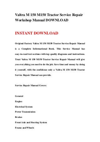 Valtra M 150 M150 Tractor Service Repair
Workshop Manual DOWNLOAD
INSTANT DOWNLOAD
Original Factory Valtra M 150 M150 Tractor Service Repair Manual
is a Complete Informational Book. This Service Manual has
easy-to-read text sections with top quality diagrams and instructions.
Trust Valtra M 150 M150 Tractor Service Repair Manual will give
you everything you need to do the job. Save time and money by doing
it yourself, with the confidence only a Valtra M 150 M150 Tractor
Service Repair Manual can provide.
Service Repair Manual Covers:
General
Engine
Electrical System
Power Transmission
Brakes
Front Axle and Steering System
Frame and Wheels
 