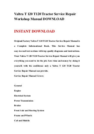 Valtra T 120 T120 Tractor Service Repair
Workshop Manual DOWNLOAD
INSTANT DOWNLOAD
Original Factory Valtra T 120 T120 Tractor Service Repair Manual is
a Complete Informational Book. This Service Manual has
easy-to-read text sections with top quality diagrams and instructions.
Trust Valtra T 120 T120 Tractor Service Repair Manual will give you
everything you need to do the job. Save time and money by doing it
yourself, with the confidence only a Valtra T 120 T120 Tractor
Service Repair Manual can provide.
Service Repair Manual Covers:
General
Engine
Electrical System
Power Transmission
Brakes
Front Axle and Steering System
Frame and Wheels
Cab and Shields
 