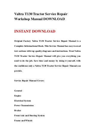 Valtra T130 Tractor Service Repair
Workshop Manual DOWNLOAD
INSTANT DOWNLOAD
Original Factory Valtra T130 Tractor Service Repair Manual is a
Complete Informational Book. This Service Manual has easy-to-read
text sections with top quality diagrams and instructions. Trust Valtra
T130 Tractor Service Repair Manual will give you everything you
need to do the job. Save time and money by doing it yourself, with
the confidence only a Valtra T130 Tractor Service Repair Manual can
provide.
Service Repair Manual Covers:
General
Engine
Electrical System
Power Transmission
Brakes
Front Axle and Steering System
Frame and Wheels
 