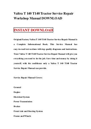 Valtra T 140 T140 Tractor Service Repair
Workshop Manual DOWNLOAD


INSTANT DOWNLOAD

Original Factory Valtra T 140 T140 Tractor Service Repair Manual is

a Complete Informational Book. This Service Manual has

easy-to-read text sections with top quality diagrams and instructions.

Trust Valtra T 140 T140 Tractor Service Repair Manual will give you

everything you need to do the job. Save time and money by doing it

yourself, with the confidence only a Valtra T 140 T140 Tractor

Service Repair Manual can provide.



Service Repair Manual Covers:



General

Engine

Electrical System

Power Transmission

Brakes

Front Axle and Steering System

Frame and Wheels
 