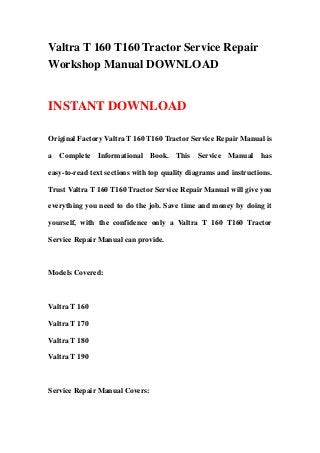 Valtra T 160 T160 Tractor Service Repair
Workshop Manual DOWNLOAD
INSTANT DOWNLOAD
Original Factory Valtra T 160 T160 Tractor Service Repair Manual is
a Complete Informational Book. This Service Manual has
easy-to-read text sections with top quality diagrams and instructions.
Trust Valtra T 160 T160 Tractor Service Repair Manual will give you
everything you need to do the job. Save time and money by doing it
yourself, with the confidence only a Valtra T 160 T160 Tractor
Service Repair Manual can provide.
Models Covered:
Valtra T 160
Valtra T 170
Valtra T 180
Valtra T 190
Service Repair Manual Covers:
 