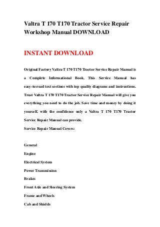 Valtra T 170 T170 Tractor Service Repair
Workshop Manual DOWNLOAD
INSTANT DOWNLOAD
Original Factory Valtra T 170 T170 Tractor Service Repair Manual is
a Complete Informational Book. This Service Manual has
easy-to-read text sections with top quality diagrams and instructions.
Trust Valtra T 170 T170 Tractor Service Repair Manual will give you
everything you need to do the job. Save time and money by doing it
yourself, with the confidence only a Valtra T 170 T170 Tractor
Service Repair Manual can provide.
Service Repair Manual Covers:
General
Engine
Electrical System
Power Transmission
Brakes
Front Axle and Steering System
Frame and Wheels
Cab and Shields
 