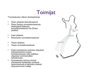 Toimijat 7 korkeakoulun välinen yhteistyöhanke Oulun yliopisto (koordinaattori) Oulun Seudun ammattikorkeakoulu yhteistyössä Diakonia-ammattikorkeakoulu Oy (Oulun yksikkö) Lapin yliopisto Rovaniemen ammattikorkeakoulu Vaasan yliopisto Vaasan ammattikorkeakoulu Kukin korkeakoulu toteuttaa ohjauksen kehittämistoimia omassa korkeakoulussaan sekä osallistuu ohjauksen toimintamallien kehittämiseen.  Korkeakoulut toimivat tiiviissä yhteistyössä hyödyntäen toistensa asiantuntemusta ja kehittäen yhdessä ohjaustoiminnan malleja. Vaasa Oulu Rovaniemi 