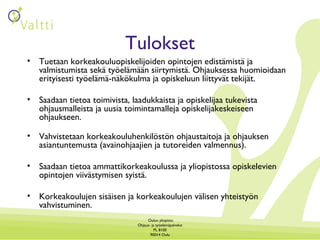 Tulokset Tuetaan korkeakouluopiskelijoiden opintojen edistämistä ja valmistumista sekä työelämään siirtymistä. Ohjauksessa huomioidaan erityisesti työelämä-näkökulma ja opiskeluun liittyvät tekijät. Saadaan tietoa toimivista, laadukkaista ja opiskelijaa tukevista ohjausmalleista ja uusia toimintamalleja opiskelijakeskeiseen ohjaukseen. Vahvistetaan korkeakouluhenkilöstön ohjaustaitoja ja ohjauksen asiantuntemusta (avainohjaajien ja tutoreiden valmennus). Saadaan tietoa ammattikorkeakoulussa ja yliopistossa opiskelevien opintojen viivästymisen syistä.  Korkeakoulujen sisäisen ja korkeakoulujen välisen yhteistyön vahvistuminen. 