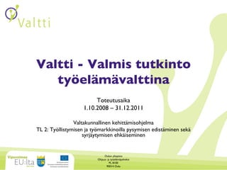 Valtti - Valmis tutkinto työelämävalttina Toteutusaika 1.10.2008 – 31.12.2011 Valtakunnallinen kehittämisohjelma TL 2: Työllistymisen ja työmarkkinoilla pysymisen edistäminen sekä syrjäytymisen ehkäiseminen Oulun yliopisto Ohjaus- ja työelämäpalvelut PL 8100 90014 Oulu 