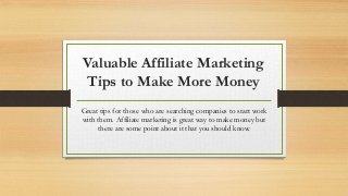 Valuable Affiliate Marketing
Tips to Make More Money
Great tips for those who are searching companies to start work
with them. Affiliate marketing is great way to make money but
there are some point about it that you should know.
 