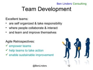 @BenLinders 12
Ben Linders Consulting
Team Development
Excellent teams:
• are self organized & take responsibility
• where people collaborate & interact
• and learn and improve themselves
Agile Retrospectives:
 empower teams
 help teams to take action
 enable sustainable improvement
 