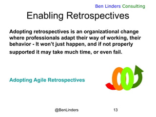 @BenLinders 13
Ben Linders Consulting
Enabling Retrospectives
Adopting retrospectives is an organizational change
where professionals adapt their way of working, their
behavior - It won’t just happen, and if not properly
supported it may take much time, or even fail.
Adopting Agile Retrospectives
 
