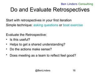 @BenLinders 16
Ben Linders Consulting
Do and Evaluate Retrospectives
Start with retrospectives in your first iteration
Simple technique: asking questions or boat exercise
Evaluate the Retrospective:
• Is this useful?
• Helps to get a shared understanding?
• Do the actions make sense?
• Does meeting as a team to reflect feel good? 
 