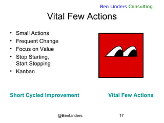 @BenLinders 17
Ben Linders Consulting
Vital Few Actions
• Small Actions
• Frequent Change
• Focus on Value
• Stop Starting,
Start Stopping
• Kanban
Short Cycled Improvement Vital Few Actions
 