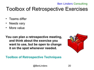 @BenLinders 20
Ben Linders Consulting
Toolbox of Retrospective Exercises
• Teams differ
• Needs vary
• More value
You can plan a retrospective meeting,
and think about the exercise you
want to use, but be open to change
it on the spot whenever needed.
Toolbox of Retrospective Techniques
 