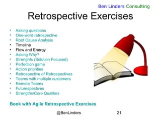 @BenLinders 21
Ben Linders Consulting
Retrospective Exercises
• Asking questions
• One-word retrospective
• Root Cause Analysis
• Timeline
• Flow and Energy
• Asking Why?
• Strenghts (Solution Focused)
• Perfection game
• Action priorities
• Retrospective of Retrospectives
• Teams with multiple customers
• Remote Teams
• Futurespectives
• Strengths/Core Qualities
Book with Agile Retrospective Exercises
 