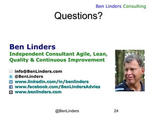 @BenLinders 24
Ben Linders Consulting
Questions?Questions?
Ben Linders
Independent Consultant Agile, Lean,
Quality & Continuous Improvement
info@BenLinders.cominfo@BenLinders.com
@BenLinders
www.linkedin.com/in/benlinderswww.linkedin.com/in/benlinders
www.facebook.com/BenLindersAdvieswww.facebook.com/BenLindersAdvies
www.benlinders.comwww.benlinders.com
 
