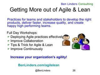 @BenLinders 26
Ben Linders Consulting
Getting More out of Agile & Lean
Practices for teams and stakeholders to develop the right
products, deliver faster, increase quality, and create
happy high performing teams.
Full Day Workshops:
Deploying Agile practices effectively
Improve Collaboration
Tips & Trick for Agile & Lean
Improve Continuously
Increase your organization's agility!
BenLinders.com/agilelean
 