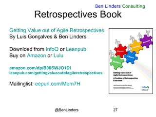 @BenLinders 27
Ben Linders Consulting
Retrospectives Book
Getting Value out of Agile Retrospectives
By Luis Gonçalves & Ben Linders
Download from InfoQ or Leanpub
Buy on Amazon or Lulu
amazon.com/dp/B00SWJO1DI
leanpub.com/gettingvalueoutofagileretrospectives
Mailinglist: eepurl.com/Mem7H
 