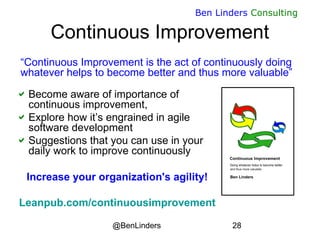 @BenLinders 28
Ben Linders Consulting
Continuous Improvement
Become aware of importance of
continuous improvement,
Explore how it’s engrained in agile
software development
Suggestions that you can use in your
daily work to improve continuously
Increase your organization's agility!
Leanpub.com/continuousimprovement
“Continuous Improvement is the act of continuously doing
whatever helps to become better and thus more valuable”
 