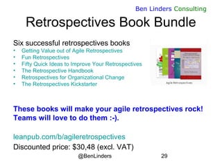 @BenLinders 29
Ben Linders Consulting
Retrospectives Book Bundle
Six successful retrospectives books
• Getting Value out of Agile Retrospectives
• Fun Retrospectives
• Fifty Quick Ideas to Improve Your Retrospectives
• The Retrospective Handbook
• Retrospectives for Organizational Change
• The Retrospectives Kickstarter
These books will make your agile retrospectives rock!
Teams will love to do them :-).
leanpub.com/b/agileretrospectives
Discounted price: $30,48 (excl. VAT)
 