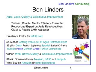 @BenLinders 4
Ben Linders Consulting
Agile, Lean, Quality & Continuous Improvement
Trainer / Coach / Mentor / Writer / Presenter
Recognized Expert on Agile Retrospectives
CMMI & People-CMM Assessor
Freelance Editor for InfoQ.com
Ben Linders
Co-Author Getting Value out of Agile Retrospectives
English Dutch French Japanese Spanish Italian Chinese
Russian Polish German Greek Turkish Vietnamese
Author: What Drives Quality & Continuous Improvement
eBook: Download from Amazon, InfoQ or Leanpub
Print: Buy on Amazon or other bookstores
 