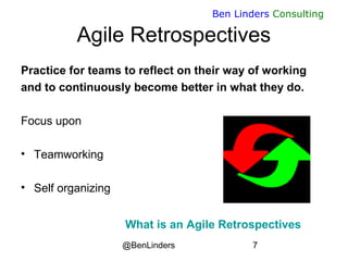 @BenLinders 7
Ben Linders Consulting
Agile Retrospectives
Practice for teams to reflect on their way of working
and to continuously become better in what they do.
Focus upon
• Teamworking
• Self organizing
What is an Agile Retrospectives
 