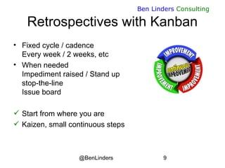 @BenLinders 9
Ben Linders Consulting
Retrospectives with Kanban
• Fixed cycle / cadence
Every week / 2 weeks, etc
• When needed
Impediment raised / Stand up
stop-the-line
Issue board
 Start from where you are
 Kaizen, small continuous steps
 