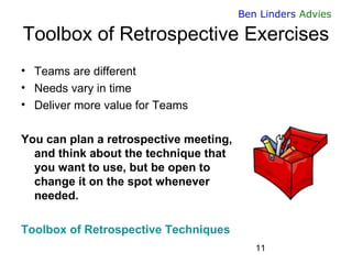 11 
Ben Linders Advies 
Toolbox of Retrospective Exercises 
•Teams are different 
•Needs vary in time 
•Deliver more value for Teams 
You can plan a retrospective meeting, and think about the technique that you want to use, but be open to change it on the spot whenever needed. 
Toolbox of Retrospective Techniques  