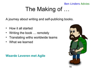 16 
Ben Linders Advies 
The Making of … 
A journey about writing and self-publicing books. 
•How it all started 
•Writing the book … remotely 
•Translating withs worldwide teams 
•What we learned 
Waarde Leveren met Agile  
