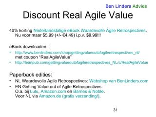 31 
Ben Linders Advies 
Discount Real Agile Value 
40% korting Nederlandstalige eBook Waardevolle Agile Retrospectives. Nu voor maar $5.99 (+/- €4,49) i.p.v. $9.99!!! 
eBook downloaden: 
•http://www.benlinders.com/shop/gettingvalueoutofagileretrospectives_nl/ met coupon “RealAgileValue” 
•http://leanpub.com/gettingvalueoutofagileretrospectives_NL/c/RealAgileValue 
Paperback edities: 
•NL Waardevolle Agile Retrospectives: Webshop van BenLinders.com 
•EN Getting Value out of Agile Retrospectives: O.a. bij Lulu, Amazon.com en Barnes & Noble. Voor NL via Amazon.de (gratis verzending!).  