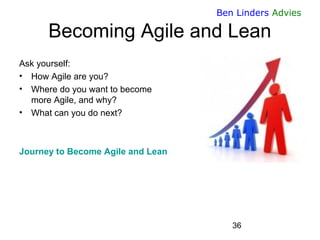 36 
Ben Linders Advies 
Becoming Agile and Lean 
Ask yourself: 
•How Agile are you? 
•Where do you want to becomemore Agile, and why? 
•What can you do next? 
Journey to Become Agile and Lean  