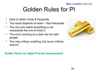 39 
Ben Linders Advies 
Golden Rules for PI 
•Dare to share, Early & frequently 
•The result depends on team – Not individuals 
•The one who starts something is not necessarily the one to finish it 
•The one’s working on a task are the right people 
•You may critique anything, but never criticize anyone 
Golden Rules for Agile Process Improvement  