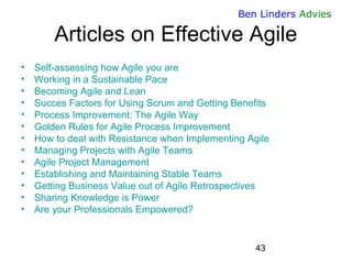 43 
Ben Linders Advies 
Articles on Effective Agile 
•Self-assessing how Agile you are 
•Working in a Sustainable Pace 
•Becoming Agile and Lean 
•Succes Factors for Using Scrum and Getting Benefits 
•Process Improvement: The Agile Way 
•Golden Rules for Agile Process Improvement 
•How to deal with Resistance when Implementing Agile 
•Managing Projects with Agile Teams 
•Agile Project Management 
•Establishing and Maintaining Stable Teams 
•Getting Business Value out of Agile Retrospectives 
•Sharing Knowledge is Power 
•Are your Professionals Empowered? 