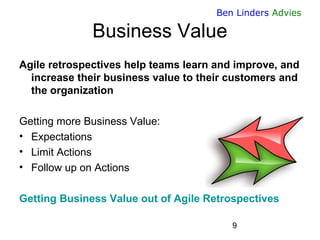 9 
Ben Linders Advies 
Business Value 
Agile retrospectives help teams learn and improve, and increase their business value to their customers and the organization 
Getting more Business Value: 
•Expectations 
•Limit Actions 
•Follow up on Actions 
Getting Business Value out of Agile Retrospectives  