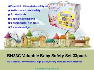 BH33C Valuable Baby Safety Set 33pack
EU standards, environmental high quality, variety items and multi functions
☆Essential 11 items baby safety set
☆ Well-rounded home safety
☆ EU standards
☆ Virgin plastic material
☆ Environmental non-toxic
☆ Exquisite design
http://www.probaby-china.com/
 