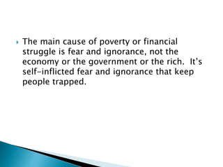  The main cause of poverty or financial
struggle is fear and ignorance, not the
economy or the government or the rich. It’s
self-inflicted fear and ignorance that keep
people trapped.
 