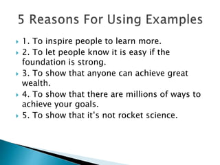  1. To inspire people to learn more.
 2. To let people know it is easy if the
foundation is strong.
 3. To show that anyone can achieve great
wealth.
 4. To show that there are millions of ways to
achieve your goals.
 5. To show that it’s not rocket science.
 